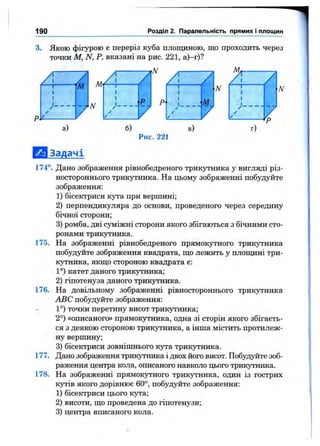 190 Розділ 2. Паралельність прямих і площин
3. Якою фігурою є переріз куба площиною, що проходить через
точки М, N, Р, вказані на рис. 221, а)-г)?
N
а) б) в)
Рис. 221
г)
ІШЯ Задачі
174°. Дано зображення рівнобедреного трикутника у вигляді різ-
ностороннього трикутника. На цьому зображенні побудуйте
зображення:
1) бісектриси кута при вершині;
2) перпендикуляра до основи, проведеного через середину
бічної сторони;
3) ромба, дві суміжні сторони якого збігаються з бічними сто­
ронами трикутника.
175. На зображенні рівнобедреного прямокзтного трикутника
побудуйте зображення квадрата, що лежить у площині три­
кутника, якщо стороною квадрата є:
1°) катет даного трикутника;
2) гіпотенуза даного трикутника.
176. На довільному зображенні рівностороннього трикзтника
ABC побудуйте зображення:
1°) точки перетину висот трикутника;
2°) «описаного» прямокутника, одна зі сторін якого збігаєть­
ся з деякою стороною трикутника, а інша містить протилеж­
ну вершину;
3) бісектриси зовнішнього Kjrra трикутника.
177. Дано зображення трикутника і двох його висот. Побудуйте зоб­
раження центра кола, описаного навколо цього трикутника.
178. На зображенні прямокутного трикутника, один із гострих
кутів якого дорівнює 60°, побудуйте зображення:
1) бісектриси цього кута;
2) висоти, що проведена до гіпотенузи;
3) центра вписаного кола.
 