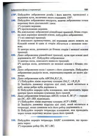 З об р аж енн я ф ігур уст е р е о м е т р ії______________ 191
179°. Побудуйте зображення ромба і його висоти, проведеної з
вершини кута, величина якого становить 120°.
180. Побудуйте зображення квадрата, маючи зображення точки
перетину його діагоналей і двох:
1°) сусідніх вершин;
2*) протилежних вершин.
181. На довільному зображенні рівнобічної трапеції, бічна сторо­
на якої дорівнює меншій основі, побудуйте зображення:
1°) осі симетрії трапеції;
2) вписаного прямокутника, дві вершини якого лежать на
більшій основі й одна зі сторін збігається з меншою осно­
вою;
3) центра кола, дотичного до бічних сторін і меншої основи
трапеції.
182. Дано зображення рівнобічної трапеції, кути при основі якої
дорівнюють 45°. Побудуйте зображення:
1) центра кола, описаного навколо трапеції;
2*) центра кола, дотичного до меншої основи і бічних сто­
рін.
183. Дано зображення кола і одного з його діаметрів. Побудуйте
зображення радіусів кола, перпендикулярних до цього діа­
метра.
184. Дано зображення куба ABCDA^B^Cfiy
1°) Побудуйте лінію перетину плопщн DA^C^ і B^D^D.
2) Знайдіть довжину відрізка цієї лінії, який міститься в
кубі, якпі;о ребро куба дорівнює а.
3) Побудуйте переріз куба плопщною, яка проходить через
центри трьох попарно суміжних його граней.
185. Дано зображення тетраедра ABCD, точки К, М ІР — середи­
ни DC, AD і BD, відповідно.
1°) Побудуйте лінію перетину плопщн АСР і ВМК.
2) Знайдіть довжину відрізка цієї лінії, який міститься в
тетраедрі, якш,о довжини всіх його ребер дорівнюють а.
3) Побудуйте переріз тетраедра плопщною, яка проходить
через точки перетину медіан трьох його граней.
186. Побудуйте переріз тетраедра SABC плопщною, що прохо­
дить через:
1°) середини ребер SA, SC і ВС;
 