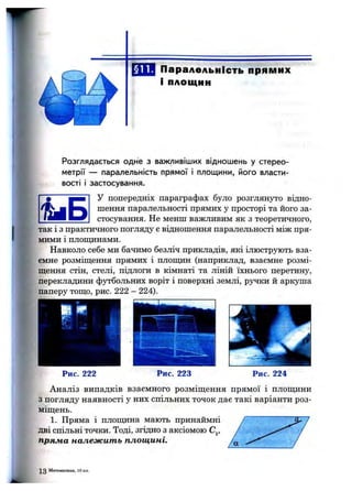 Паралельність прямих
і площин
Розглядається одне з важливіших відношень у стерео­
метрії — паралельність прямої і площини, його власти­
вості і застосування.
У попередніх параграфах було розглянуто відно­
шення паралельності прямих у просторі та його за­
стосування. Не менш важливим як з теоретичного,
так 1з практичного погляду є відношення паралельності між пря­
мими і площинами.
Навколо себе ми бачимо безліч прикладів, які ілюструють вза­
ємне розміщення прямих і плопщн (наприклад, взаємне розмі­
щення стін, стелі, підлоги в кімнаті та ліній їхнього перетину,
перекладини футбольних воріт і поверхні землі, ручки й аркуша
паперу тощо, рис. 222 - 224).
Рис. 222 Рис. 223 Рис. 224
Аналіз випадків взаємного розміщення прямої і площини
з погляду наявності у них спільних точок дає такі варіанти роз­
міщень.
1. Пряма і плопщна мають принаймні
дві спільні точки. Тоді, згідно з аксіомою Cj,
пряжа належить площині.
Математика, 10 кл.
 