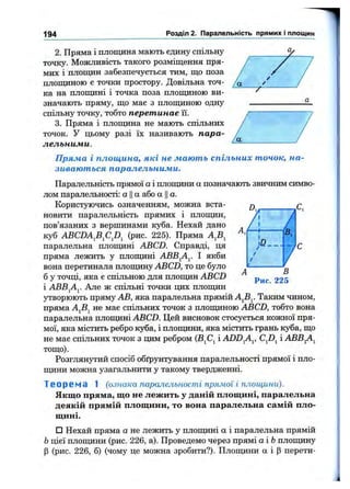 194 Розділ 2. Паралельність прямих і площин
-7^
2. Пряма і площина мають єдину спільну
точку. Можливість такого розміщення пря­
мих і площин забезпечується тим, що поза
площиною є точки простору. Довільна точ­
ка на площині і точка поза площиною ви­
значають пряму, що має з площиною одну
спільну точку, тобто перетинає її.
3. Пряма і площина не мають спільних
точок. У цьому разі їх називають пара­
лельними.
Пряма і площина, які не мають спільних точок, на­
зиваються паралельними.
Паралельність прямої а і площини а позначають звичним симво­
лом паралельності: а Ца або а Ца.
Користуючись означенням, можна вста­
новити паралельність прямих і площин,
пов’язаних з вершинами куба. Нехай дано
куб ABCDA^B^C^D^ (рис. 225). Пряма
паралельна площині ABCD. Справді, ця
пряма лежить у площині АВВ^А^. І якби
вона перетинала площину АВCD, то це було
б у точці, яка е спільною для площин ABCD
і АВВ^А^. Але ж спільні точки цих площин
утворюють пряму АВ, яка паралельна прямій Таким чином,
пряма AjBj не має спільних точок з площиною ABCD, тобто вона
паралельна плоїцині ABCD. Цей висновок стосується кожної пря­
мої, яка містить ребро куба, і плопщни, яка містить грань куба, що
не має спільних точок з цим ребром (В^С^ і ADD^A^, і АВВ^А^
тощо).
Розглянутий спосіб обґрунтування паралельності прямої і пло­
щини можна узагальнити у такому твердженні.
Т е о р е м а 1 (ознака паралельності прямої і площини).
Якщо пряма, що не лежить у даній площині, паралельна
деякій прямій площини, то вона паралельна самій пло­
щині.
□ Нехай пряма а не лежить у площині а і паралельна прямій
Ьцієї площини (рис. 226, а). Проведемо через прямі аіЬ площину
р (рис. 226, б) (чому це можна зробити?). Площини а і Р перети-
 