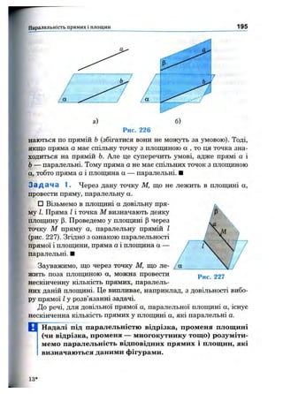Паралельність прямих і площин 195
а)
Рис. 226
наються по прямій Ь(збігатися вони не можуть за умовою). Тоді,
якщо пряма а має спільну точку з плопщною а , то ця точка зна­
ходиться на прямій Ь. Але це суперечить умові, адже прямі а і
Ь— паралельні. Тому пряма а не має спільних точок з площиною
а, тобто пряма а і площина а — паралельні. ■
З а д а ч а 1. Через дану точку М, що не лежить в площині а,
провести пряму, паралельну а.
□ Візьмемо в площині а довільну пря­
му І. Пряма І і точка М визначають деяку
плопщну р. Проведемо у площині р через
точку М пряму а, паралельну прямій І
(рис. 227). Згідно' з ознакою паралельності
прямої і площини, пряма а і площина а —
паралельні. ■
Зауважимо, що через точку М, що ле­
жить поза площиною а, можна провести
нескінченну кількість прямих, паралель­
них даній плопщні. Це випливає, наприклад, з довільності вибо­
ру прямої І у розв’язанні задачі.
До речі, для довільної прямої а, паралельної площині а, існує
нескінченна кількість прямих у площині а, які паралельні а.
Рис. 227
D Наддалі ПІД паралельністю відрізка, променя площині
(чи відрізка, променя — многокутнику тощо) розуміти­
мемо паралельність відповідних прямих і площин, які
визначаються даними фігурами.
13*
 