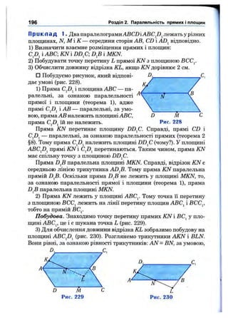 П р и к л а д 1. Два паралелограмиАВСДіАВС^І)^ лежать у різних
площинах, N, М і К — середини сторін АВ, CD і AD^ відповідно.
1) Визначити взаємне розміщення прямих і площин:
і ABC; KN і D D fi D^B і MKN.
2) Побудувати точку перетину L прямої iCV з плопщною ВСС^.
3) Обчислити довжину відрізка KL, якщо A7Vдорівнює 2 см.
□ Побудуємо рисунок, який відпові­
дає умові (рис. 228).
1) Пряма і плопщна ABC — па­
ралельні, за ознакою паралельності р/
прямої і площини (теорема 1), адже
прямі CjDj і АВ — паралельні, за умо­
вою, пряма АВ належить площині ABC, D М С
пряма C^D^ їй не належить. Рис. 228
Пряма KN перетинає плопщну DD^C. Справді, прямі CD і
CjDj — паралельні, за ознакою паралельності прямих (теорема 2
§8). Тому пряма належить площині DD^C (чому?). У площині
ABCJ)^ прямі KN і CjDj перетинаються. Таким чином, пряма KN
має спільну точку з площиною DD^C.
Пряма паралельна площині MKN. Справді, відрізок KN є
середньою лінією трикутника ADfi. Тому пряма KN паралельна
прямій D^B. Оскільки пряма D^B не лежить у площині MKN, то,
за ознакою паралельності прямої і площини (теорема 1), пряма
D^B паралельна площині MKN.
2) Пряма KN лежить у площині АВСу Тому точка її перетину
з площиною ВСС^ лежить на лінії перетину площин АВС^ і ВСС^,
тобто на прямій ВС^.
Побудова. Знаходимо точку перетину прямих KN і ВС^ у пло­
щині АВС^, це і є шукана точка L (рис. 229).
3) Для обчислення довжини відрізка KL зобразимо побудову на
плопщні ABCjZ)j (рис. 230). Розглянемо трикутники AKN і BLN.
Вони рівні, за ознакою рівності трикутників: AN = BN, за умовою,
D,_______________________________ С ,
196 Розділ 2. Паралельність прямих і площин
N
D М
Рис. 229
 