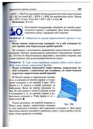 Паралельність прямих і площин 197
/A K N = ZBLN як внутрішні різносторонні кути при паралельних
АК і BL та січній KL, ZKNA = ZBNL як вертикальні кути. Звідси
NL = KN = 2 (см). Тому KL = KN + NL = 4 (см). ■
Відповідь. 3) 4 см.
ш
Розглянемо твердження, обернене до ознаки пара­
лельності прямої і площини. Для цього необхідно
поміняти умову і висновок цієї теореми.
Т є о р є м а 2 (обернена до ознаки паралельності прямої і пло­
щини).
Якщо пряма паралельна площині, то в цій площині іс­
нує пряма, яка паралельна даній прямій.
Ця теорема е властивістю відношення паралельності прямої і
плопщни. Наочно правильність наведеного твердження очевид­
на. Логічна її обґрунтованість випливає з наступної теореми, яка
і сама корисна при розв’язуванні багатьох задач.
Т е о р е м а З (про лінію перетину площин, одна з яких прохо­
дить через пряму, паралельну другій).
Якщо площина проходить через пряму, паралельну ін­
шій площині, і перетинає цю площину, то лінія їхнього
перетину паралельна даній прямій.
□ Нехай пряма а паралельна плопщ-
ні а, а плопщна р містить пряму а і пере­
тинає плопщну а по прямій Ь (рис. 231).
Прямі а і Ь лежать в одній плопщні, за
побудовою. Вони не мають спільних то­
чок, бо тоді пряма а мала б спільні точки
з площиною а. А, за умовою, пряма а па­
ралельна плопщні а. Тому прямі а і Ь—
паралельні. ■
Тепер зрозуміло, як довести теорему 2.
Через дану пряму, паралельну площині
а, слід провести плошцну, яка перетинає плопціну а. Для цього
достатньо взяти в плопщні а довільну точку і через пряму а та об­
рану точку провести плопщну.
 