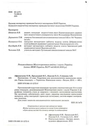 ББК 22.ІЯ72
74.262.21
А94
Наукову експертизу проводив Інститут математики НАН України.
П сихолого-педагогічну експертизу проводив Інститут педагогіки НАПН України.
Експерти:
Вдовенко В.В. доцент, кандидат педагогічних наук Кіровоградського держ ав­
ного педагогічного університету імені Володимира Винниченка
Дорош енко Т.М. учитель Смілянської загальноосвітньої школи І-ІІІ ст. №7 Черкась­
кої обл.
Калаш ник О.А. завідувач методичного кабінету відділу освіти Д обровеличів-
ської районної держ авної адм іністрації Кіровоградської обл.
К аліберда К.В. методист методичного кабінету відділу освіти Іванівської рай-
держ адм іністрації Херсонської обл.
Читаева О.В. учитель-м етодист Луганської спеціалізованої ш коли №57
Рекомендовано Міністерством освіти і науки України
(наказ МОН України Nel77 від 03.03.2010 р.)
Афанасьєва О.М., Бродський Я.С., Павлов О.Л., Сліпенко А.К.
А94 Математика. 10 клас: Підручник для загальноосвітніх навчальних закла­
дів. Рівень стандарту. — Тернопіль: Навчальна книга - Богдан, 2010. — 480 с.
ISBN 978-966-10-1272-0
Пропонований підручник відповідає програмі з математики для 10-го класу
рівня стандарту, рекомендований Міністерством освіти і науки України й пе­
редбачає готовність учнів до широкого і свідомого застосування математики.
Цю орієнтацію забезпечують зміст курсу, характер викладення навчального
матеріалу, добір ілюстрацій і приклади застосувань, система вправ і контроль­
них запитань.
Для учнів і вчителів загальноосвітніх навчальних закладів.
ББК 22.ІЯ72
Охороняється законом про авторське право.
Жодна частина цього видання не може бути відтворена
в будь-якому вигляді без дозволу автора чи видавництва
© Аф анасьєва О.М., Бродський Я.С.,
Павлов О.Л., Сліпенко А.К., 2010
© Н авчальна книга - Богдан, макет,
ISBN 978-966-10-1272-0 художнє оформлення, 2010
 