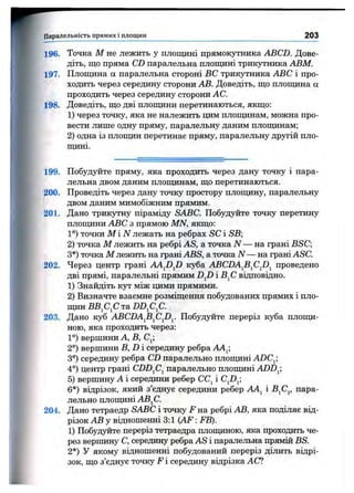 Паралельність прямих і площин 203
196.
197.
198.
199.
200.
201.
№
202.
І
203.
204.
Точка М не лежить у площині прямокутника ABCD. Дове­
діть, що пряма CD паралельна плопщні трикутника АВМ.
Плопщна а паралельна стороні ВС трикутника ABC і про­
ходить через середину сторони АВ. Доведіть, що площина а
проходить через середину сторони АС.
Доведіть, що дві площини перетинаються, якщо:
1) через точку, яка не належить цим плопщнам, можна про­
вести лише одну пряму, паралельну даним плопщнам;
2) одна із площин перетинає пряму, паралельну дрзтій пло­
щині.
Побудуйте пряму, яка проходить через дану точку і пара­
лельна двом даним площинам, що перетинаються.
Проведіть через дану точку простору плопщну, паралельну
двом даним мимобіжним прямим.
Дано трикутну піраміду SABC. Побудуйте точку перетину
плопщни ABC з прямою MN, якщо:
1°) точки М і iV лежать на ребрах SC і SB;
2) точка М лежить на ребрі AS, а точка N — на грані BSC;
З*)точка М лежить на грані ABS, а точка N — на грані ASC.
Через центр грані AAJ)J) куба ABCDA^B^C^D^ проведено
дві прямі, паралельні прямим D^D і В^С відповідно.
1) Знайдіть Kj^ між цими прямими.
2) Визначте взаємне розміщення побудованих прямих і пло­
щин BBjCjC та DD^C^C.
Дано куб ABCDA^B^CJ)^. Побудуйте переріз куба плопщ-
ною, яка проходить через:
1°) вершини А, В, Ср
2°) вершини B,D середину ребра АА^,
3°) середину ребра CD паралельно плопщні ADC^,
4°) центр грані CDDfi^ паралельно плопщні ADD^;
5) вершину А і середини ребер СС^ і C^D^]
6*) відрізок, який з’єднує середини ребер AAj^ і BjCj, пара­
лельно плопщні АВ^С.
Дано тетраедр SABC і точку F на ребрі АВ, яка поділяє від­
різок АВ у відношенні 3:1 (A F : FB).
1) Побудуйте переріз тетраедра плопщною, яка проходить че­
рез вершину С, середину ребра AS і паралельна прямій BS.
2*) У якому відношенні побудований переріз ділить відрі­
зок, що з’єднує точку F і середину відрізка АС?
І
 