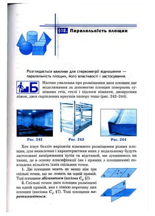 Паралельність площин
Розглядається важливе для стереометрії відношення —
паралельність площин, його властивості і застосування.
Наочне уявлення про розміщення двох плопщн дає
моделювання за допомогою площин поверхонь су­
міжних стін, стелі і підлоги кімнати, двоярусних
ліжок, двох скріплених аркушів паперу тощо (рис. 242-244).
Рис. 242 Рис. 243 Рис. 244
Хоч існує безліч варіантів взаємного розміщення різних пло­
щин, для виявлення і характеристики яких у подальшому будуть
застосовані вимірювання кутів та відстаней, ми зупинимось на
таких, де в основу класифікації (як і прямих з плопцінами) по­
кладена кількість їхніх спільних точок.
1. Дві плопщни мають не менш ніж три
спільні точки, що не лежать на одній прямій.
Тоді плопдани збігаються (аксіома С^, §7).
2. Спільні точки двох плопщн розміщені
на одній прямій, яка є лінією перетину цих
плопдан (аксіома С^, §7). Тоді площини пе­
ретинаються.
 