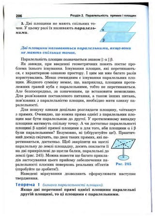 206 Розділ 2. Паралельність прямих І площин
3. Дві площини не мають спільних то­
чок. У цьому разі їх називають паралель­
ними.
Дві площини називаються паралельними, якщо вони
не мають спільних точок.
Паралельність площин позначається знаком Ц: а Цр.
Як завжди, при введенні геометричних понять постає про­
блема їхнього існування. Існування площин, які перетинають­
ся, є характерною ознакою простору. І цим ми вже багато разів
користувались. Менш очевидним е існування паралельних пло-
пщн. Жодного сзпиніву немає, що, наприклад, площини проти­
лежних граней куба є паралельними, тобто не перетинаються.
Але безпосередньо, за означенням, це встановити неможливо.
Для розв’язання поставленого питання, а також інших питань,
пов’язаних з паралельністю плошдін, необхідно мати ознаку па­
ралельності.
Для пошуку ознаки доцільно розглядати площину, «зіткану»
з прямих. Очевидно, що кожна пряма однієї з паралельних пло-
щ;ин має бути паралельною до другої. У протилежному випадку
плошдни MaTHMjTb спільну точку. А чи достатньо паралельності
плопщні р однієї прямої плопщни а для того, аби плопщни а і р
були паралельними? Безумовно, ні (обґрунтуйте це!). Практич­
ний досвід свідчить, що двох таких прямих, які пе­
ретинаються, достатньо. Щоб закріпити на щоглі
паралельну до землі площадку, досить покласти її /
на дві прикріплені до щогли балки, паралельні до
землі (рис. 245). Можна навести ще багато прикла-
дів застосування цього прийому забезпечення па- —
ралельності плоских поверхонь реальних об’єктів Рис. 245
(спробуйте це зробити!).
Наведені міркування дозволяють сформулювати наступне
твердження.
Т е о р е м а 1 (ознака паралельності площин).
Якщо дві перетинні прямі однієї площини паралельні
другій площині, то ці площини є паралельними.
 