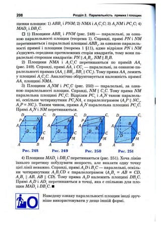 208 Розділ 2. Паралельність прямих і площин
щення площин: 1) АВВ^ і PNM 2) NMA і А^С^С; 3) AJSlMi РС^С; 4)
MAD^ і DB^C.
□ 1) Площини АВВ^ і PNM (рис. 248) — паралельні, за озна­
кою паралельності площин (теорема 1). Справді, прямі PN і NM
перетинаються і паралельні площині АВВ^, за ознакою паралель­
ності прямої і плопщни (теорема 1 §11), адже відрізки PN і NM
з’єднують середини протилежних сторін квадратів, тому вони па­
ралельні сторонам квадратів: PN Ц NM В^В.
2) Плош;ини NMA і А^С^С перетинаються по прямій АА^
(рис. 249). Справді, прямі АЛ^ і СС^ — паралельні, за ознакою па­
ралельності прямих (AAj IIВВ^, ВВ^ IICCj). Тому пряма АА^ лежить
у плоддині AjCjC. Аналогічно обґрунтовується належність прямої
AAj плопщні NMA.
3) Плошдни AJSfM і РС^С (рис. 250) — паралельні, за озна­
кою паралельності плопщн. Справді, NM ЦС^С. Тому пряма NM
паралельна плопщні PCfi. Відрізки РС^ і AJSI також паралель­
ні, оскільки чотирикутник PCJSIA^ є паралелограмом (А^Р ЦNC^,
А^Р = NC^. Таким чином, пряма AJS! паралельна плопщні РС^С.
Прямі AjiV і NM перетинаються.
пА N /
Г І /
'
1Ф
/
/
/
В
Рис. 248 Рис. 249
4) Плопщни MAD^ і DBfi перетинаються (рис. 251). Хоча лінію
їхнього перетину побудувати непросто, але вказати одну точку
цієї лінії неважко. Справді, прямі AJ) ІВ^С — паралельні, оскіль­
ки чотирикзтник A^B^CD є паралелограмом (А^Б^ = АВ = CD,
AjBj II АВ, АВ II CD). Тому пряма AJ) належить плопщні DB^C.
Прямі AJD і ADj перетинаються в точці, яка є спільною для пло­
пщн MAD^ і DB^C. Ш
Наведену ознаку паралельності плопщн іноді зруч-
ніще використовувати у дещо інщій формі.
 
