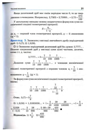 Якщо десятковий дріб має своїм періодом число О, то це твер-
273
дження є очевидним. Наприклад, 2,73(0) = 2,73000... = 2,73 =
У загальному випадку можна скористатися формулою суми не­
скінченної спадної геометричної прогресії:
1 -9
де Oj — перший член геометричної прогресії, q — її знаменник
(Я< !)•
П р и к л а д 3. Записати у вигляді звичайного дробу періодичний
дріб: 1) 3,(7); 2) 1,5(38).
□ 1) Запишемо періодичний десятковий дріб без дужок: 3,7777... .
Подамо одержаний дріб у вигляді суми цілої частини, десятих,
сотих і т. д. часток:
7 7 7
3,7777... = 3 + — + — + —^ + ... .
10 100 1000
ТТ 7 7 7 . . .
Доданки суми — + ----- + --------+ ... є членами нескінченної
10 100 1000
7 .
спадної геометричної прогресії з першим членом Oj = — 1 зна­
менником Я= ^ (І9І < !)•
За формулою суми нескінченної спадної геометричної прогресії,
маємо:
Т_
Т_ _Т_ _ 7 _ 10 7
10’^,100"^1000"^'"“ ^ _ J _ “ 9 ■
10
Отже, 3,(7) = З - .
9
2) 1,5(38) = 1,5383838... = l + A + _gg_+ + + А +
10 1000 100000 10
^ 0,038 ^ ^ 5 ^ 38 ^ ^5-99 + 38 ^433 ^
1-0,01 "^10 "^990 990 “ 990’ "
Відповідь. 1)3^ ; 2) 1^ .
Числові множини 21
 