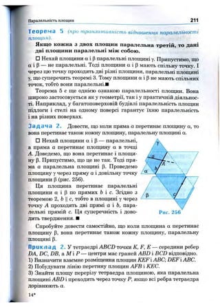 т П ар ал ел ьн ість п л ощ и н 211
5 (про т ранзит ивніст ь віднош ення паралельностіТ е о р е м а
площин).
Якщо кожна з двох площин паралельна третій, то дані
дві площини паралельні між собою.
□ Нехай площини а і (Зпаралельні площині у. Припустимо, що
а і Р— не паралельні. Тоді площини а і р мають спільну точку. І
через цю точку проходять дві різні площини, паралельні площині
у, що суперечить теоремі 3. Тому площини а і р не мають спільних
точок, тобто вони паралельні.■
Теорема 5 є ще однією ознакою паралельності плопщн. Вона
широко застосовується як у геометрії, так і у практичній діяльнос­
ті. Наприклад, у багатоповерховій будівлі паралельність площин
підлоги і стелі на одному поверсі гарантує їхню паралельність
і на різних поверхах.
З а д а ч а 2 . Довести, що коли пряма а перетинає площину а, то
вона перетинає також кожнз^ площину, паралельну плопщні а.
□ Нехай площини а і Р— паралельні,
а пряма а перетинає площину а в точці
А. Доведемо, що вона перетинає і площи­
ну р. Припустимо, що це не так. Тоді пря­
ма а паралельна площині р. Проведемо
площину у через пряму а і довільну точку
площини р (рис. 256).
Ця плопщна перетинає паралельні
плопщни а і Р по прямих Ь і с. Згідно з
теоремою 2, ЬII с, тобто в плопщні у через
точку А проходять дві прямі а і Ь, пара­
лельні прямій с. Ця суперечність і дово­
дить твердження. ■
Спробз^те довести самостійно, що коли площина а перетинає
плопціну р , вона перетинае також кожну площину, паралельну
площині р.
П р и к л а д 2 . У тетраедрі ABCD точки К, F, Е — середини ребер
DA, DC, DB, а М ІР — центри мас граней ABD і BCD відповідно.
1) Визначити взаємне розміщення площин KEFABC DEFiABC.
2) Побудувати лінію перетину площин AFB і КЕС.
3) Знайти площу перерізу тетраедра площиною, яка паралельна
площині ABD і проходить через точку Р, якщо всі ребра тетраедра
дорівнюють а.
14*
Рис. 256
 