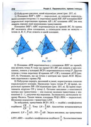 212 Розділ 2. Паралельність прямих і площин
□ Побудуємо рисунок, який відповідає умові (рис. 257, а).
1) Площини KEF і ABC — паралельні, за ознакою паралель­
ності площин (теорема 1'): перетинні прямі КЕ і ІЇГ площини KEF
паралельні перетинним прямим АВ і АС площини ABC (на них
лежать середні лінії відповідних трикутників).
Площини DEF і ABC перетинаються по прямій ВС, бо пряма
ВС належить обом площинам, а співпадати вони не можуть —
точки А, В, С, D не лежать в одній площині.
а) б)
Рис. 257
2) Площина AFB перетинається з площиною КЕС по прямій,
яка містить точку Р, тому що прямі СЕ і BF, які лежать у цих пло-
пщнах, лежать у площині BCD і перетинаються в точці Р. Другою
точкою є точка перетину Q прямих AF і СК у площині ACD (рис.
257, б). Очевидно, що ця точка є центром мас грані ACD. Шука­
ним перетином є пряма PQ.
3) Побудуємо переріз, вказаний в умові, користуючись ознакою
паралельності площин. Проведемо через точки Р і Q прямі, па­
ралельні прямим DB і DA відповідно (рис. 257, в). Ці прямі пере­
тинають відрізок CD у точці L. Останнє випливає з властивості
центра мас трикутника — він поділяє медіани трикутника у від­
ношенні 2 : 1, рахуючи від вершини. Залишилось застосувати те­
орему Фалеса. Таким чином, плопщни PLQ і BDA — паралельні.
Шуканим перерізом є трикутник LSN.
За побудовою, трикутники BCD і SCL — подібні з коефіцієнтом
СЕ З 2
подібності ----- = —. Тому LS = —BD, Аналогічно встановлюються
СР 2 З
2 2 ' .
рівності: LN = —A D , NS = —АВ . Звідси випливає, що трикутники
З З
2
LSNі ABD — подібні з коефіцієнтом подібності - . За властивост5іми
З
 