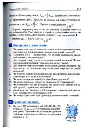 ' ' ■ . 4п л о щ подібних трикутників, Залишилось знайти шіо-
9
щу трикутника ABD. Оскільки, за умовою, всі ребра тетраедра до­
рівнюють а, то Шіітсана площа дорівнює —^ а ^ .
4 Зл/З
Доречно звернути увагу на те, що відповідь залежить лише від
плопц грані ABZ). Тому рівність усіх ребер є лише засобом знайти що
площу. Таким чином, дану задачу можна суттєво узагальнити. ■
Відповідь. 1) K E FIIABC; 3)
3V3
Д Контрольні запитання
1. Чи правильно, що дві плопщни паралельні, якщо кожна пряма,
яка лежить в одній плопщні, паралельна другій плопщні?
2. Плопщни а і р — паралельні. Чи існують мимобіжні прямі,
які лежать у щіх плопщнах?
3. Дві сторони трикутника паралельні деякій плопщні. Чи па­
ралельна цій плопщні третя сторона трикутника?
4. Дві сторони паралелограма паралельні деякій плопщні. Чи
правильно, що плопщна паралелограма паралельна даній
плопщні?
5. Чи можуть бути нерівними відрізки двох прямих, які відтина­
ються паралельними плопщнами?
6. Чи може перерізом куба бути рівнобічна трапеція?
7*. Чи може перерізом куба бути правильний п’ятикутник?
8. Чи правильно, що дві плопщни, які паралельні одній і тій са­
мій прямій, паралельні між собою?
9. Лінії перетину плопщн а і р плопщною у паралельні між со­
бою. Чи паралельні плоти ки а і р?
10. Чи можуть три грані куба бути паралельними одній плопщні?
Паралельність площин 2 1 3
ЕЯГрафічні вправи
1. На рис. 258 зображено куб ABCDAfi^CJ)^, ^
точки М, N, К, L, Р е серединами відповід- ^
них ребер. Заповніть за наведеним зразком ‘
таблицю, вибравши необхідне розміщення
плопщн а і р. д
N
Ч
і
' я - .
/5,
І ф
fp
3
Рис. 258
 