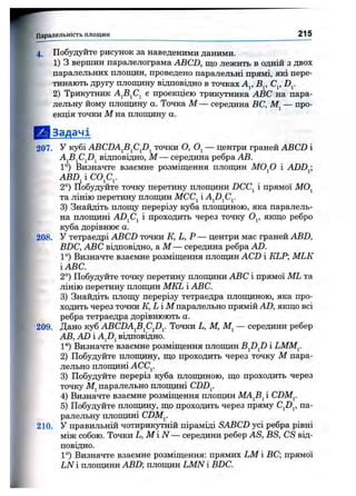 Паралельність площин 215
4. Побудуйте рисунок за наведеними даними.
1) З вершин паралелограма ABCD, що лежить в одній з двох
паралельних площин, проведено паралельні прямі, які пере­
тинають другу площину відповідно в точках Aj, В^, С^, D^.
2) Трикутник е проекцією трикутника ABC на пара­
лельну йому плопщну а. Точка М — середина ВС, — про­
екція точки М на площину а.
& Задачі
207. У кубі ABCDAJi^CJD^ точки О, — центри граней ABCD і
AjBjCjDj відповідно, М — середина ребра АВ.
1°) Визначте взаємне розміщення площин МО^О і ADD^;
ABD^iCO^C^.
2°) Побудуйте точку перетину плопщни DCC^ і прямої MOj
та лінію перетину площин МСС^ і AJ)^Cy
3) Знайдіть площу перерізу куба площиною, яка паралель­
на площині AD^C^ і проходить через точку О^, якщо ребро
куба дорівнює а .
208. У тетраедрі ABCD точки К, L, Р — центри мас граней ABD,
BDC, ABC відповідно, а М — середина ребра AD.
1°) Визначте взаємне розміщення плопцін ACD і KLP MLK
і ABC.
2°) Побудуйте точку перетину площини ABC і прямої ML та
лінію перетину площин MKL і ABC.
3) Знайдіть площу перерізу тетраедра площиною, яка про­
ходить через точки К, Li М паралельно прямій AD, якщо всі
ребра тетраедра дорівнюють а.
209. Дано куб ABCDAfi^Cp^. Точки L, М, — середини ребер
АВ, AD і AjDj відповідно.
1°) Визначте взаємне розміщення площин BJ)J) і LMM^.
2) Побудуйте площину, що проходить через точку М пара­
лельно плопщні ACCj.
3) Побудуйте переріз куба площиною, що проходить через
точку паралельно площині CDD^.
4) Визначте взаємне розміщення площин МА^В^ і CDM^.
5) Побудуйте площину, що проходить через пряму CJD^, па­
ралельну плопщні CDM^.
210. У правильній чотирикутній піраміді SABCD усі ребра рівні
між собою. Точки L, М і N — середини ребер AS, BS, CS від­
повідно.
1°) Визначте взаємне розміщення: прямих LM і ВС; прямої
LN і площини ABD; площин LMN і BDC.
 