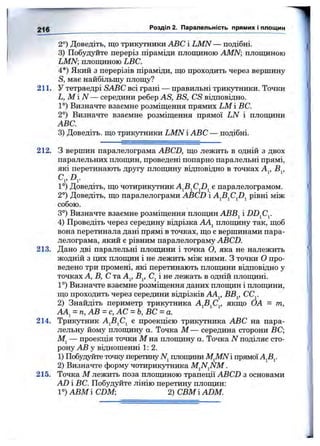 2°) Доведіть, що трикутники ABC і LMN — подібні.
3) Побудз^йте переріз піраміди площиною AMN площиною
LMN; площиною LBC.
4*) Який з перерізів піраміди, що проходить через вершину
S, має найбільшу площу?
211. У тетраедрі SABC всі грані — правильні трикутники. Точки
L, М і N — середини ребер AS, BS, CS відповідно.
1°) Визначте взаемне розміщення прямих LM і ВС.
2°) Визначте взаемне розміщення прямої LN і плош^іни
ABC.
3) Доведіть, що трикутники LMN і ABC — подібні.
2 -|g Розділ 2. Паралельність прямих і площин
212. З вершин паралелограма ABCD, що лежить в одній з двох
паралельних площин, проведені попарно паралельні прямі,
які перетинають другу плошдну відповідно в точках А^, В^,
С„ D ,
1°) Доведіть, що чотирикутник A^B^CJ)^ е паралелограмом.
2°) Доведіть, що паралелограми ABCD і A^B^CJD^ рівні між
собою.
3°) Визначте взаємне розміщення плош^ін АВВ^ і DD^Cy
4) Проведіть через середину відрізка АА^ плопщну так, щоб
вона перетинала дані прямі в точках, що є вершинами пара­
лелограма, який є рівним паралелограму ABCD.
213. Дано дві паралельні плопдани і точка О, яка не належить
жодній з цих площин і не лежить між ними. З точки О про­
ведено три промені, які перетинають плошдни відповідно у
точках А, В, С та А^, В^, С^ і не лежать в одній плошдіні.
1°) Визначте взаемне розміщення даних плопщн і плош^іни,
що проходить через середини відрізків ААу ВВ^, СС^
2) Знайдіть периметр трикутника якщо ОА = т,
АА^ - п, АВ = с, АС = Ь, ВС = а.
214. Трикутник AjBjCj є проекцією трикутника ABC на пара­
лельну йому плопщну а. Точка М — середина сторони ВС;
— проекція точки Мпа плопщну а. Точка Л/^поділяє сто­
рону АВ у відношенні 1:2.
1) Побудуйте точку перетину iVj плопщни M^MNі прямоїAjBj.
2) Визначте форму чотирикутника .
215. Точка М лежить поза плопщною трапеції ABCD з основами
AD і ВС. Побудуйте лінію перетину плопщн:
1°) АВМ і CDM-, 2) СВМіADM.
 