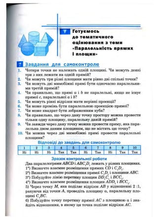 Готуємось
до тематичного
оцінювання з теми
«Паралельність прямих
і площин»
1.
2.
3.
4.
5.
6.
7.
8.
9.
10.
Завдання для самоконтролю
Чотири точки не належать одній площині. Чи можуть деякі
три з них лежати на одній прямій?
Чи можуть три різні площини мати рівно дві спільні точки?
Чи можуть дві мимобіжні прямі 6j^n одночасно паралельни­
ми третій прямій?
Чи правильно, що прямі а і 6 не паралельні, якщо не існує
прямої с, паралельної а і 6?
Чи можзть рівні відрізки мати нерівні проекції?
Чи може промінь бути паралельною проекцією прямої?
Чи може квадрат бути зображенням куба?
Чи правильно, що через дану точку простору можна провести
тільки одну площину, паралельну даній прямій?
Чи завжди через дану точку можна провести пряму, яка пара­
лельна двом даним площинам, що не містять цю точку?
Чи можна через дві мимобіжні прямі провести паралельні
плопщни?
Відповіді до завдань для самоконтролю
1 2 3 4 5 6 7 8 9 10
Ні Ні Ні , Так Так Ні Так Ні Так Так
Зразок контрольної роботи
Два паралелограми ABCD і ABCfi^ лежать у різних площинах.
1°) Визначте взаємне розміщення прямих CD і
2°) Визначте взаємне розміщення прямої CJ)^ і площини ABC.
3°) Побудуйте лінію перетину площин DD^C^ і ВСС^
4°) Визначте взаємне розміщення площин ADD^ і ВСС^
5) Через точку М, яка поділяє відрізок АВ у відношенні 2:1,
рахуючи від точки А, проведіть площину а, паралельну пло­
щині С^ВС.
6) Побудуйте точку перетину прямої АС з площиною а і зна­
йдіть відношення, в якому ця точка поділяє відрізок АС.
 