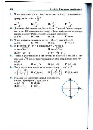 226 Розділ 3. Тригонометричні функції
9. Чому дорівнює cos а, якщо а
5
гострии кут прямокутного
TpHKjo'HHKa і sin а = —
А . А .
13
13
Б . А.
12
В. 12.
13
г.А.
13
10. Довжина тіні дерева дорівнює 15 м. Промені Сонця утворю-
юють кут 30° з поверхнею Землі . Чому наближено дорівнює
висота дерева? Виберіть найточніший результат.
А. 8 м. Б. 13 м. В. 7м. Г. 26 м.
11. Чому дорівнює значення виразу при л: = —0,8?
А. 0,6. Б. -0,6. В. 0,8. Г. *1,34.
12. Із формули +Ь^ =4 виразіть Ь<0 через а.
A. Ь= уІ4-а^ . В. Ь= Уа ^ -4 .
B. Ь= -n /o "-4 . Г. Ь= -sl4-a^ .
13. Точка А розташована у III чверті на відстані З від осі х і на
відстані л/ЇО від початку координат. Які координати має точ­
ка А?
А. (1; 3). Б. (-1; 3). В. (-1; -3). Г. (-3; -1).
14. Яка з наступних точок не належить колу +у^ =11
А.
1 . ^ 1
2 ’ 2
Б. (0,5; 0,5). В.
7 з. 1
’ 2 ’ 2
15. Укажіть координати точки А, яка лежить
на колі з радіусом 1 (див. рис.).
A. (-1; 0).
B. (0; - 1).
Б. (1; 0).
Г. (0; 1).
Г. (0,6; -0,8).
 