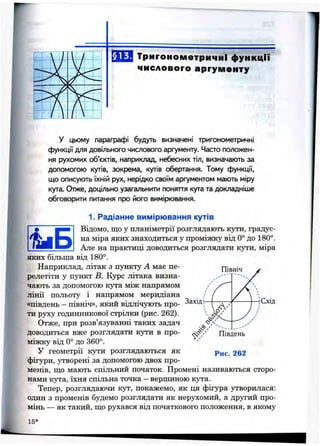 r
§ 13. Тригонометричні функції
числового аргументу
у цьому параграфі будуть визначені тригонометричні
функції для довільного числового аргументу. Часто положен­
ня рухомих об’єктів, наприклад, небесних тіл, визначають за
допомогою кутів, зокрема, кутів обертання. Тому функції,
що описують їхній рух, нерідко своїм аргументом мають міру
кута. Отже, доцільно узагальнити поняття кута та докладніше
обговорити питання про його вимірювання.
1. Радіанне вимірювання кутів
Відомо, що у планіметрії розглядають kjt’h, градус­
на міра яких знаходиться у проміжку від 0° до 180°.
Але на практиці доводиться розглядати kj^ h, міра
яких більша від 180°.
Наприклад, літак з пункту А має пе­
релетіти у пункт В. Курс літака визна­
чають за допомогою кута між напрямом
лінії польоту і напрямом меридіана
«південь —північ», який відлічують про­
ти руху годинникової стрілки (рис. 262).
Отже, при розв’язуванні таких задач
доводиться вже розглядати кути в про­
міжку від 0° до 360°.
У геометрії кути розглядаються як
фігури, утворені за допомогою двох про­
менів, що мають спільний початок. Промені називаються сторо­
нами кута, їхня спільна точка - вершиною кута.
Тепер, розглядаючи кут, покажемо, як ця фігура утворилася:
один з променів будемо розглядати як нерухомий, а другий про­
мінь — як такий, що рухався від початкового положення, в якому
Північ
Захід І-
Південь
Рис. 262
Схід
15*
 