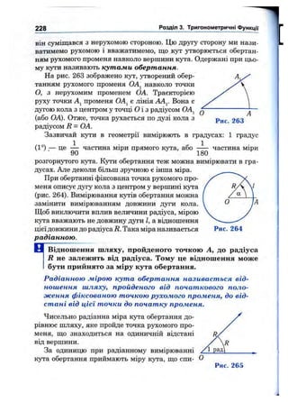 228 Розділ 3. Тригонометричні Функцм
Рис. 263
він суміщався з нерухомою стороною. Цю другу сторону ми нази­
ватимемо рухомою і вважатимемо, що k jt утворюється обертан­
ням рухомого променя навколо вершини кута. Одержані при цьо­
му кути називають кутами обертання.
На рис. 263 зображено кут, утворений обер­
танням рухомого променя OAj навколо точки
О, з нерухомим променем ОА. Траєкторією
руху точки Aj променя OAj є лінія Вона с
дугою кола з центром у точці О і з радіусом ОА^
(або ОА). Отже, точка рухається по дузі кола з
радіусом R = ОА.
Зазвичай кути в геометрії вимірюють в градусах: 1 градус
(1°),— це ^ частина міри прямого кута, або частина міри
розгорнутого кута. Кути обертання теж можна вимірювати в гра­
дусах. Але деколи більщ зручною є інша міра.
При обертанні фіксована точка рухомого про­
меня описує дугу кола з центром у вершині К5та
(рис. 264). Вимірювання кутів обертання можна
замінити вимірюванням довжини дуги кола.
Щоб виключити вплив величини радіуса, мірою
кута вважають не довжину дуги І, а відношення
цієї довжини до радіуса R. Така міра називається
радіанною.
Відношення шляху, пройденого точкою А, до радіуса
R не залежить від радіуса. Тому це відношення може
бути прийнято за міру кута обертання.
Радіанною мірою кута обертання називається від­
ношення шляху, пройденого від початкового поло­
ження фіксованою точкою рухомого променя, до від­
стані від цієї точки до початку променя.
Чисельно радіанна міра кута обертання до­
рівнює шляху, яке пройде точка рухомого про­
меня, що знаходиться на одиничній відстані
від вершини.
За одиницю при радіанному вимірюванні
кута обертання приймають міру кута, що спи-
Рис. 265
п
Рис. 264
 