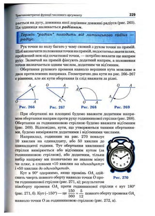 Тригонометричні функції числового аргументу 229
раеться на дугу, довжина якої дорівнює довжині радіуса (рис. 265).
Ця одиниця називається радіаном.
Термін “радіан” походить від латинського radius
радіус.
Рух точки по колу багато у чому схожий з рухом точки по прямій.
Щобвизначитиположенняточкина прямій, недостатньо знатишлях,
пройдений нею від початкової точки, — потрібно вказати ще напрям
руху. Зазвичай на прямій фіксують додатний напрям, а положення
точки визначається одним числом, додатним чи від’ємним.
Обертання pjTcoMoro променя навколо вершини кута можливе в
двох протилежних напрямах. Геометрично два кути на рис. 266—267
є рівними, але як кзгги обертання їх слід вважати за різні.
Рис. 267 Рис. 269
При обертанні на плошдні будемо вважати додатним напря­
мом обертання напрям проти руху годинникової стрілки (рис. 268).
Обертання за годинниковою стрілкою будемо вважати від’ємним
(рис. 269). Відповідно, кути, що з^ворюються такими обертання­
ми, будемо вимірювати додатними і від’ємними числами.
Наприклад, годинник на рис. 270 показує
10 хвилин на одинадцяту, або 50 хвилин до
одинадцятої години. Тут обертання хвилинної
стрілки вимірюється або від’ємним кутом (за
годинниковою стрілкою), або додатним, тільки
вибір напряму ми позначаємо не знаком мінус
чи плюс, а словами «10 хвилин на одинадцяту»
і «50 хвилин до одинадцятої».
Кут в 90° одержимо, якщо промінь ОА^ здій­
снить чверть повного оберту навколо точки О про- Рис. 270
ти годинникової стрілки (рис. 271, а); результатом
півоберту променя OAj проти годинникової стрілки є кут 180°
(рис. 271, б). Кут (-150°) — це ^ повного оберту променя ОА^
навколо точки О за годинниковою стрілкою (рис. 272, а).
 