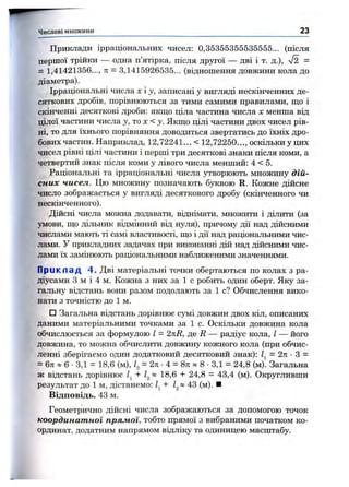 Приклади ірраціональних чисел: 0,35355355535555... (після
першої трійки — одна п’ятірка, після другої — дві і т. д.), V2 =
= 1,41421356..., п = 3,1415926535... (відношення довжини кола до
діаметра).
Ірраціональні числа х і j, записані у вигляді нескінченних де­
сяткових дробів, порівнюються за тими самими правилами, ш,о і
скінченні десяткові дроби: якщо ціла частина числа х менша від
цілої частини числа j, то х < у. Якщо цілі частини двох чисел рів­
ні, то для їхнього порівняння доводиться звертатись до їхніх дро­
бових частин. Наприклад, 12,72241... < 12,72250..., оскільки у цих
чисел рівні цілі частини і перші три десяткові знаки після коми, а
четвертий знак після коми у лівого числа менший: 4 < 5.
Раціональні та ірраціональні числа утворюють множину дій­
сних чисел. Цю множину позначають буквою R. Кожне дійсне
число зображається у вигляді десяткового дробу (скінченного чи
нескінченного).
Дійсні числа можна додавати, віднімати, множити і ділити (за
умови, що дільник відмінний від нуля), причому дії над дійсними
числами мають ті самі властивості, що і дії над раціональними чис­
лами. У прикладних задачах при виконанні дій над дійсними чис­
лами їх замінюють раціональними наближеними значеннями.
П р и к л а д 4. Дві матеріальні точки обертаються по колах з ра­
діусами З м і 4 м. Кожна з них за 1 с робить один оберт. Яку за­
гальну відстань вони разом подолають за 1 с? Обчислення вико­
нати з точністю до 1 м.
□ Загальна відстань дорівнює сумі довжин двох кіл, описаних
даними матеріальними точками за 1 с. Оскільки довжина кола
обчислюється за формулою І = 2%R, де Д — радіус кола, І — його
довжина, то можна обчислити довжину кожного кола (при обчис­
ленні зберігаємо один додатковий десятковий знак): = 2л: •З =
= 6л « 6 ■3,1 = 18,6 (м), = 2ті ■4 = 8л » 8 •3,1 = 24,8 (м). Загальна
ж відстань дорівнює Zj » 18,6 -і- 24,8 = 43,4 (м). Округливши
результат до 1 м, дістанемо: 1^+ 43 (м). ■
Відповідь. 43 м.
Геометрично дійсні числа зображаються за допомогою точок
координатної прямої, тобто прямої з вибраними початком ко­
ординат, додатним напрямом відліку та одиницею масштабу.
Числові множини 23
 
