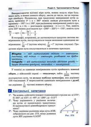 232 Розділ 3. Тригонометричні Функци
Використовуючи від’ємні міри кутів, можна модуль міри будь-
якого кута, в межах повного оберту, звести до числа, що не переви­
щує півоберту. Наприклад, при градусному вимірюванні кутів за­
мість проміжку 0° < а < 360° можна завжди розглядати кути в
проміжку -180° < а < 180°, при радіанному вимірюванні замість про­
міжку О < а < 2я — розглядати проміжок -тг < а < л. Так, замість
кута 225° можна розглядати кут -(360° - 225°) = -135°; замість кута
1
5я
т
— к у т-
5ті
2п------
З
п
З'
В географії, астрономії, де застосовується градусна система ви­
мірювання кутів, послуговуються також меншими одиницями ви-
1° . . 1 '
мірювання: ■= 1' (кутова MiHjTa), — = 1" (кутова секунда). Гра-
60 ' " “ " 60
дусною мірою кута послуговуються в оптичних приладах
Мінута — від латинського minuta — зменшена
(частка), від тіпио — зменшую, розбиваю на дрібні
частини.
Секунда — від латинських secunda (division gradi) —
друге (ділення градуса), secundus — наступний.
У техніці за одиницю вимірювання кутів приймають повний
оберт, у військовій справі — «тисячну», тобто ^ частину
oUUU
розгорнутого кута, чи велику поділку кутоміра, яка дорівнює
100 «тисячним». У мореплавстві одиницею вимірювання є румб,
що дорівнює — частині повного оберту.
32
Д і^пнтрольні запитання
1°. Чи можна здійснити поворот годинникової стрілки на: а) 270°;
б) 360°; в) 450°; г) -60°; ґ) -290°; д) -512°?
2°. Чому дорівнюють у радіанах величи­
ни кутів: а) правильного трикутника;
б) прямокутного рівнобедреного трикут­
ника?
3°. Чому дорівнює радіанна міра кута АОВ,
зображеного на рис. 273, якщо довжина
дуги MN дорівнює 0,50ISF!
 