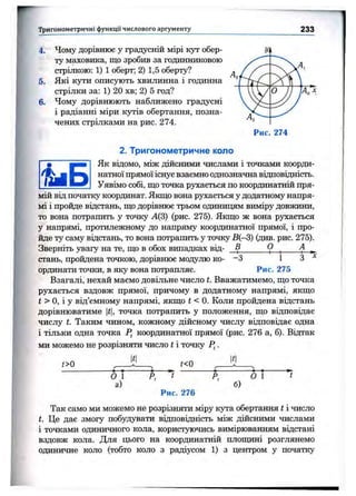 Тригонометричні функції числового аргументу 233
4. Чому дорівнює у градусній мірі кут обер­
ту маховика, що зробив за годинниковою
стрілкою: 1) 1 оберт; 2) 1,5 оберту?
5. Які кути описують хвилинна і годинна
стрілки за: 1) 20 хв; 2) 5 год?
6. Чому дорівнюють наближено градусні
і радіанні міри кутів обертання, позна­
чених стрілками на рис. 274.
2. Тригонометричне коло
Як віцомо, між дійсними числами і точками коорди­
натної прямої існує взаємно однозначна відповідність.
Уявімо собі, що точка рухається по координатній пря­
мій від початку координат. Якщо вона рухається у додатному напря­
мі і пройде відстань, що дорівнює трьом одиниц5ім виміру довжини,
то вона потрапить у точку А(3) (рис. 275). Якщо ж вона рухається
у напрямі, протилежному до напряму координатної прямої, і про­
йде ту саму відстань, то вона потрапить у точку В{~3) (див. рис. 275).
Зверніть увагу на те, що в обох випадках від- _В______ О ^ А ^
стань, пройдена точкою, дорівнює модулю ко- -З 1 З
ординати точки, в яку вона потрапляє. Рис. 275
Взагалі, нехай маємо довільне число t. Вважатимемо, що точка
рухається вздовж прямої, причому в додатному напрямі, якщо
і > О, і у від’ємному напрямі, якщо t < 0. Коли пройдена відстань
дорівнюватиме |f|, точка потрапить у положення, що відповідає
числу t. Таким чином, кожному дійсному числу відповідає одна
і тільки одна точка P^ координатної прямої (рис. 276 а, б). Віп^гак
ми можемо не розрізняти число t і точку jFJ.
1^1 КІt>0 t<0
о 1
а)
Р, t Р.
Рис. 276
б)
О 1 t
Так само ми можемо не розрізняти міру кута обертання t і число
і. Це дає змогу побудувати відповідність між дійсними числами
і точками одиничного кола, користуючись вимірюванням відстані
вздовж кола. Для цього на координатній площині розглянемо
одиничне коло (тобто коло з радіусом 1) з центром у початку
 