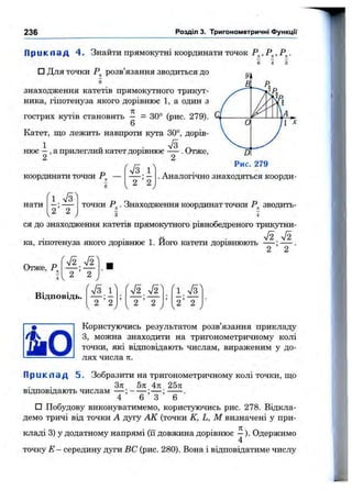 236 Розділ 3. Тригонометричні ФункцГі
П р и к л а д 4. Знайти прямокутні координати точок Р^,Р^,Р^.
6 4 3
□ Для точки розв’язання зводиться до
в
знаходження катетів прямокутного трикут­
ника, гіпотенуза якого дорівнює 1, а один з
гострих кутів становить — = 30° (рис. 279).
6
Катет, що лежить навпроти кута 30°, дорів-
доріві
'7з 1
1 „ . V3 „
нює —, а прилеглии катетдоршнюе — . Отже,
2 2
координати точки —
'і
2 2
Dl
Рис. 279
. Аналогічно знаходяться коорди­
нати
2 2
точки Р^. Знаходження координат точки Р^ зводить-
3 4
ся до знаходження катетів прямокутного рівнобедреного трикутни-
1 ТЯ ■ка, гшотенуза якого дорівнює 1. Його катети дорівнюють — ; — .
Отже, Р
V2 л/2
2 2
Відповідь.
ГТз.і^
1 2 ’ 2 , У
у
2 ’ 2 ^V у
1
2 ’ 2Ч У
Користуючись результатом розв’язання прикладу
З, можна знаходити на тригонометричному колі
точки, які відповідають числам, вираженим у до­
лях числа 71.
П р и к л а д 5. Зобразити на тригонометричному колі точки, що
Зті 5п 4п 25л
відповщають числам — ; ------ ;— ; ------.
4 6 3 6
□ Побудову виконуватимемо, користуючись рис. 278. Відкла­
демо тричі від точки А дугу АК (точки К, L, М визначені у при­
кладі 3) у додатному напрямі (її довжина дорівнює —). Одержимо
4
точку —середину дуги ВС (рис. 280). Вона і відповідатиме числу
 