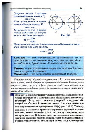 Тригонометричні функції числового аргументу 241
Синусом числа t назива­
єт ься ордината точки Р^.
sin t = y .
К осинусом числа t назива­
єт ься абсциса точки Р^.
cos t =х.
Тангенсом числа t назива­
єт ься віднош ення синуса
числа t до його косинуса.
, ^ sint
tg t = — -•
cost
Кот ангенсом числа t називаєт ься віднош ення коси­
нуса числа t до його синуса.
, ^ cost
ctgt = ^ — .
sint
Рис. 287
К осинус — від лат и н ського com plem enti sin u s:
com plem en tu s — доп овн ен н я, а sin u s — западина,
заглиблення; б ук ва л ьн о: доп овн ен н я заглибини.
Тангенс — від латинського tangens — той, що дотика­
ється, tango — дотикаюсь.
Котангенс — від латинського complementi tangens.
Кожному числу t відповідає єдина точка Р, тригонометричного
кола, а отже, єдині абсциса та ордината цієї точки. Власне, саме
тому sin t, cos t, tg t, ctg t є функціями змінної t, яка набуває зна­
чень з множини дійсних чисел. їх називають т ригономет рич­
ними функціями.
Щ Для кутів, які розглядаються в геометрії, наведені озна­
чення збігаються з означеннями відповідних величин у
геометрії. Якщо кут t лежить у першій координатній
чверті, то абсциса і ордината точки Р, е довжинами ка­
тетів прямокутного трикутника OP^Q (рис. 287, б). У цьому
випадку означення тригонометричних функцій е тими
самими, якими вони були для гострих кутів прямокутно­
го трикутника. В інших чвертях значення тригономе­
тричних функцій також можуть бути знайдені з прямо­
кутних трикутників, тільки при цьому слід враховувати
 