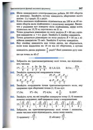 Тригонометричні функції числового аргументу 247
236. Шків швидкісного електродвигуна робить 90 000 обертів
за хвилину. Знайдіть кутову швидкість обертання цього
шківа: 1) у град/с; 2) у рад/с.
237. Кліть шахтного підйомника піднімається на 100 м за 40 по­
вних обертів вала підйомника у додатному напрямі. Визна­
чте у радіанах кут повороту вала підйомника, якщо кліть
піднялась на 13,75 м; спустилась на 21 м.
238. Точка рухається рівномірно по колу радіуса Л = 60 см з куто­
вою швидкістю (О = 4 я рад/с. Знайдіть її лінійну швидкість.
239. Точка рухається рівномірно по колу радіуса і? = ЗО см з лі­
нійною швидкістю 75 см/с. Знайдіть їі кутову швидкість.
240. Яку лінійну швидкість має точка диска, ш;о обертається,
коли вона віддалена на 18 см від осі обертання, а кутова
швидкість диска дорівнює — рад/с? Якої довжини дугу опи-
3
ше ця точка за 45 с?
241. Зобразіть на тригонометричному колі точки, що відповіда­
ють числам:
2) 1,5; 2,3; 3 ) 5 я ; -
Ь 4 о о 4 Ь
2771
242. Знайдіть прямокутні координати точок:
6 4 3 6 4 3
6 4 3 6 4 3
243. Знайдіть координати точки тригонометричного кола, яку
одержимо при обертанні точки (1; 0) на kjt:
1°) Зтс; 2°) -2ті; 3°) 4,5я; 4) - ; 5) 225°.
6
244. Знайдіть кути, на snci потрібно повернути точку (1; 0) навколо
початку координат, щоб одержати точку з координатами:
1°) ; 2) ; 3) ;4)
245. Зобразіть на тригонометричному колі точки і запишіть,
яким числам вони відповіцають, якщо вони мають:
1) ординату — — ; 2) абсцису — .
 