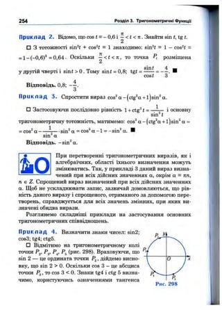 254 Розділ 3. Тригонометричні ФункцГі
Приклад 2. Відомо, ЩОCOSІ = -0 ,6 і — <І <71. Знайти sin і, tg і.
2
□ З тотожності віп^г + cos^i = 1 знаходимо: sin^t = 1 - cos^i =
= 1- ( - 0,6)^ =0,64. Оскільки —< t < n , то точка розміщена
2
sin і
cost
4
’ з'
у другій чверті і sin і > о . Тому sin і = 0,8; tgt =
4
Відповідь. 0,8; — .
З
П р и к л а д 3. Спроститивираз cos^a-(ctg^a + l)sin^a.
□ Застосовуючи послідовно рівність 1+ ctg^ t = — — і основну
sin^i
тригонометричну тотожність, матимемо: cos^ а - (ctg^a + 1) sin^ а =
1
= cos“ а -------7— ■sin^ а = cos^ а -1 = -sin^ а.
sin а
Відповідь, -sin^a.
При перетворенні тригонометричних виразів, як і
алгебраїчних, області їхнього визначення можзть
змінюватись. Так, у прикладі З даний вираз визна­
чений при всіх дійсних значеннях а, окрім а = пп,
п є Z. Спрощений вираз визначений при всіх дійсних значеннях
а. Щоб не ускладнювати запис, зазвичай домовляються, що рів­
ність даного виразу і спрощеного, отриманого за допомогою пере­
творень, справджується для всіх значень змінних, при яких ви­
значені обидва вирази.
Розглянемо складніші приклади на застосування основних
тригонометричних співвідношень.
П р и к л а д 4. Визначити знаки чисел: sin2;
cos3; tg4; ctg5.
□ Відмітимо на тригонометричному колі
точки Pj. ^з> Р4’ Враховуючи, що
sin 2 — це ордината точки , дійдемо висно­
вку, що sin 2 > 0. Оскільки cos З - це абсциса
точки Рд, то cos З < 0. Знаки tg4 і ctg 5 визна­
чимо, користуючись означеннями тангенса
Рис. 298
Y л
V
0 *х
У^4 --
Ps
 