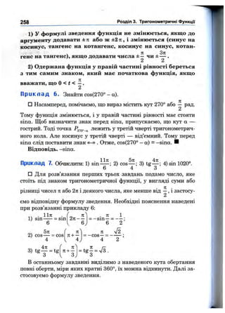 258 Розділ 3. Тригонометричні функції
1) у формулі зведення функція не змінюється, якщо до
аргументу додавати ± к або ж ±2 ті, і змінюється (синус на
косинус, тангенс на котангенс, косинус на синус, котан-
ч . Я , 3 л
гене на тангенс), якщо додавати числа ± — чи ± — .
2) Одержана функція у правій частині рівності береться
з тим самим знаком, який мас початкова функція, якщо
вважати, що О< t < —.
2
П р и к л а д 6. Знайти cos(270° - а).
□ Насамперед, помічаємо, що вираз містить кут 270° або ^ рад.
Тому функція змінюється, і у правій частині рівності має стояти
sina. Щоб визначити знак перед sina, припускаємо, що кут а —
гострий. Тоді точка Р2?о”-а лежить у третій чверті тригонометрич­
ного кола. Але косинус у третій чверті — від’ємний. Тому перед
sina слід поставити знак «-» . Отже, cos(270° -а ) - -sina. И
Відповідь, —sina.
Приклад 7. Обчислити: 1) sin^i^; 2) cos— ; 3) tg— ; 4) sin 1020°.
6 4 3
□ Для розв’язання перших трьох завдань подамо число, яке
стоїть під знаком тригонометричної функції, у вигляді суми або
різниці чисел п або 2я і деякого числа, яке менше від —, і застосу-
2
ємо відповідну формулу зведення. Необхідні пояснення наведені
при розв’язанні прикладу 6:
. 1ІЯ .
1) sin = sin 2я - -
. 71 1
= -s in —= — ;
6 2
2) cos— = cos
4
л
к+ —
4
п
= -c o s —= ------
4 2
4п
3) t g y = tg
л
7t + —
З
- t g | = V5.
В останньому завданні виділимо з наведеного кута обертання
повні оберти, міри яких кратні 360°, їх можна відкинути. Далі за­
стосовуємо формулу зведення.
 
