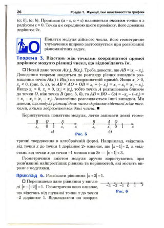 (а; Ь], (а; Ь). Проміжок (а - е, а + є) називається околож точки а з
радіусом є > 0. Точка а є серединою цього проміжку, його довжина
дорівнює 2є.
Поняття модуля дійсного числа, його геометричне
тлумачення широко застосовується при розв’язанні
різноманітних задач.
Т е о р е м а 3. Відстань між точками координатної прямої
дорівнює модулю різниці чисел, що відповідають їм.
□ Нехай дано точки А{х^, В(х^). Треба довести, що АВ = |х^-
Доведення теореми зводиться до розгляду різних випадків роз­
міщення точок і В(х^) на координатній прямій. Якщо > О,
Xj < О, (рис. 5, а), то АВ = АО + ОВ = + (- х^) = х^ - х^= |х^- xj.
Якщо Xj < О, Xg < О, |xj < Іх^І, тобто точка А розташована ближче
до точки О, ніж точка В (рис. 5, б), то АВ = ВО - ОА - -х^ - (-х^) =
= х^ - х^- |Xj - х^І- Аналогічно розглядаються інші випадки. Ми
довели, що модульрізниці двох чисел дорівнює відстані між точ­
ками, якими зображаються дані числа. ■
Користуючись поняттям модуля, легко записати деякі геоме-
В О ^ А В ^ 9 . .
Xj О 1 X, X Хг Хі О 1 X
а) D C б)Рис. 5
тричні твердження в алгебраїчній формі. Наприклад, «відстань
від точки X до точки 1 дорівнює 2» означає, що |х- 1|= 2, а «від­
стань від точки Xдо точки —1 менша ніж З» — х -н1 <3.
Геометричним змістом модуля зручно користуватись при
розв’язанні найпростіших рівнянь та нерівностей, які містять ви­
рази з модулями.
П р и к л а д 6. Розв’язати рівняння х -ь2 = 1.
□ Перепишемо дане рівняння у вигля- , , , , , ,
ді х -( -2 )= 1 . Геометрично воно означає, - 3 - 2 - 1 0 1 ^
що відстань від шуканої точки х до точки Рис. 6
—2 дорівнює 1. Відкладаючи на коорди-
26 Розділ 1. Функції, їхні властивості та графіки
 