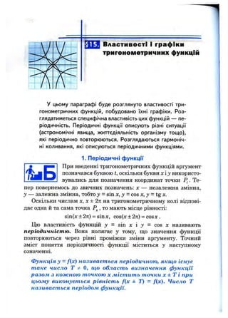 §15. Властивості і графіки
тригонометричних функцій
У цьому параграфі буде розглянуто властивості три­
гонометричних функцій, побудовано їхні графіки. Роз­
глядатиметься специфічна властивість цих функцій — пе­
ріодичність. Періодичні функції описують різні ситуації
(астрономічні явища, життєдіяльність організму тощо),
які періодично повторюються. Розглядаються гармоніч­
ні коливання, які описуються періодичними функціями.
1. Періодичні функції
При введенні тригонометричних функцій аргумент
позначався буквою t, оскільки буквих іу використо­
вувались для позначення координат точки . Те-
пер повернемось до звичних позначень: х — незалежна змінна,
у — залежна змінна, тобто у = sin х, у —cos х, у = tg х.
Оскільки числам х, х ±2п на тригонометричному колі відпові­
дає одна й та сама точка , то мають місце рівності:
sin(x ± 2л) = sinx, cos(x±2n) = cosx.
Цю властивість функцій у - sin х і j = cos х називають
періодичністю. Вона полягає у тому, що значення функції
повторюються через рівні проміжки зміни аргументу. Точний
зміст поняття періодичності функції міститься у наступному
означенні.
функція у = fix) називається періодичною, якщо існує
таке число Т Ф О, що область визначення функції
разом з кожною точкою х містить точки х ± Т і при
цьому виконується рівність f(x ± Т) = f(x). Число Т
називається періодом функції.
 