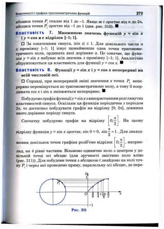 Властивості і графіки тригоном етричних функцій 273
абсциса точки спадає від 1 до —1. Якщо ж t зростає від п до 2к,
абсциса точки зростає від - 1 до 1 (див. рис. 310). ■
Властивість 7. Множиною значень функцій у = sin х
і J = cos X е відрізок [-1; 1].
□ За означенням синуса, |sin х < 1. Для довільного числа а
з проміжку [—1; 1] існує щонайменше одна точка тригономе­
тричного кола, ордината якої дорівнює а. Це означає, що функ­
ція у - sin X набуває всіх значень з проміжку [-1; 1]. Аналогічно
обґрунтовується ця властивість для функції у = cos X. ■
В ла с т иві ст ь 8. Функції>» = sin х і >>= cos х неперервні на
всій числовій осі.
□ Справді, при неперервній зміні значення х точка Р^ непе­
рервно переміщується по тригонометричному колу, а тому її коор­
динати cos X і sin X змінюються неперервно. И
Побудуємо графік функціїj = sin хз використанням розглянутих
властивостей синуса. Оскільки ця функція періодична з періодом
2л, то достатньо побудувати графік на відрізку [0; 2л], довжина
якого дорівнює періоду синуса.
Спочатку побудуємо графік на відрізку На цьому
п
відрізку функція у - sin Xзростає, sin 0 = 0, sin —= 1. Для знаход-
ження декількох точок графіка розіб’ємо відрізок , наприк­
лад, на 4 рівні частини. Візьмемо одиничне коло з центром у до­
вільній точці осі абсцис (для зрі^ності змістимо коло вліво
(рис. 311)). Для побудови точки з абсцисою t знайдемо на колі точ­
ку Р^і через неї проведемо пряму, паралельну осі абсцис, до пере-
 