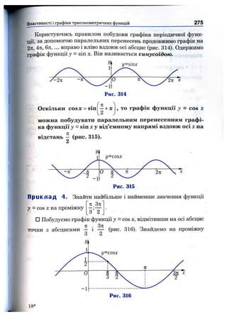 Властивості і графіки тригоном етричних функцій 275
Користуючись правилом побудови графіка періодичної функ­
ції, за допомогою паралельних перенесень продовжимо графік на
2п, 4л, 6к, ... вправо і вліво вздовж осі абсцис (рис. 314). Одержимо
графік функції у = sin х. Він називається синусоїдою.
Оскільки cosx = sin
п
- + х
2
, то графік функції у = cos х
можна побудувати паралельним перенесенням графі­
ка функції у = sin X у від’ємному напрямі вздовж осі X на
відстань - (рис. 315).
П р и к л а д 4. Знайти найбільше і найменше значення функції
п Зк
у = COSXна проміжку
З 2
□ Побудуємо графік функції у = c o s х , відмітивши на осі абсцис
точки з абсцисами — і — (рис. 316). Знайдемо на проміжку
З 2
18*
 
