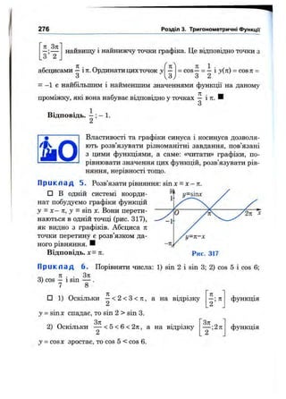 276 Розділ 3. Тригонометричні функції
л_3л
з ’Т
найвищу і найнижчу точки графіка. Це відповідно точки з
• Л „ 1
абсцисами —і ті. Ординати цихточок у
З
= cos—= —і у ( к ) = c o s n =
з 2
= —1 є найбільшим і найменшим значеннями функції на даному
проміжку, які вона набуває відповідно у точках — і тг. И
З
Відповідь. —; —1.
2
Властивості та графіки синуса і косинуса дозволя­
ють розв’язувати різноманітні завдання, пов’язані
з цими функціями, а саме: «читати» графіки, по­
рівнювати значення цих функцій, розв’язувати рів­
няння, нерівності топі;о.
П р и к л а д 5. Розв’язати рівняння: sin х = де—я.
□ В одній системі коорди­
нат побудуємо графіки функцій
у = X — к, у = sin X. Вони перети­
наються в одній точці (рис. 317),
як видно з графіків. Абсциса л
точки перетину є розв’язком да­
ного рівняння. Н
Відповідь. л. Рис. 317
П р и к л а д 6. Порівняти числа: 1) sin 2 і sin 3; 2) cos 5 і cos 6;
0 4 л . . З к
3) cos — 1sin — .
7 8
□ 1) Оскільки —< 2 < 3 < 7г, а на відрізку
у = s i n X спадає, то sin 2 > sin 3.
п
2 ’ ^
2) Оскільки — <5<6<27г, а на відрізку
2
у = COSX зростає, то cos 5 < cos 6.
Т'"'
функція
функція
 
