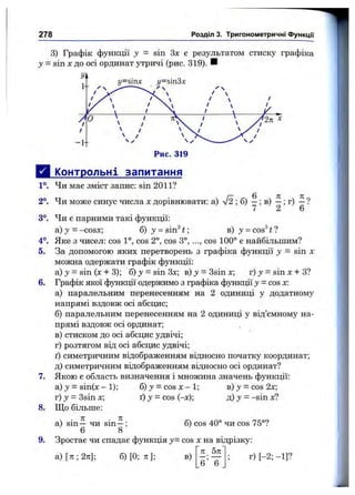 278 Розділ 3. Тригонометричні функції
3) Графік функції у = sin Зх є результатом стиску графіка
у - sin Xдо осі ординат утричі (рис. 319). И
4°.
5.
6.
Д Упнтрольні запитання
1°. Чи має зміст запис: sin 2011?
2°. Чи може синус числа х дорівнювати:а) л/2 ;б) —; в) —; г) —?
7 2 6
3°. Чи є парними такі функції:
а) у = -cosx; б) j = sin^ t; в) у = cos^ t ?
Яке з чисел: cos 1°, cos 2°, cos 3°, ...,cos 100° є найбільшим?
За допомогою яких перетворень з графіка функції у = sin х
можна одержати графік функції:
а) J = sin {х + 3); б) у = sin Зх; в) j = 3sin х; г) j = sin х + З?
Графік якої функції одержимо з графіка функції у = cos х:
а) паралельним перенесенням на 2 одиниці у додатному
напрямі вздовж осі абсцис;
б) паралельним перенесенням на 2 одиниці у від’ємному на­
прямі вздовж осі ординат;
в) стиском до осі абсцис удвічі;
г) розтягом від осі абсцис удвічі;
ґ) симетричним відображенням відносно початку координат;
д) симетричним відображенням відносно осі ординат?
Якою є область визначення і множина значень функції:
а) J = sin(x - 1); 6 ) y = c o s x - l; b ) j = c o s 2 x ;
г) j = Звіп х; ґ) :У= cos (-х); д) У = -sin х?
Що більше:
7,
8.
9.
. . 71 . П
а) sin — чи sin —;
^ 6 8
б) cos 40° чи cos 75°?
Зростає чи спадає функція у= cos х на відрізку:
л 5л
а ) [ 7 г ; 2 л ] ; б )[0 ;л ]; в)
6 6
г) [-2; - 1]?
 