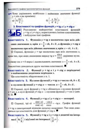 ■Властивості і графіки тригоном етричних функцій 279
Ю*.Чому дорівнюють найбільше і найменше значення функції
у - sin Xна проміжку:
п 5я
а) б)
6 6
3. Властивості та графіки функцій j =tg х і j = ctg де
Розглянемо найпростіші властивості функцій
у = t g x  y = ctg X, користуючись їхніми означеннями,
і побудуємо їхні графіки.
Вл а с т иві сть 1. Функція = tg жвизначена при всіх дій­
сних значеннях X, крім л: = —+ пк, k e Z , а функція у = ctg де
2
визначена при всіх дійсних значеннях де, крім х = n k , k є Z.
□ Справді, функція у = tgx визначена при всіх значеннях х ,
крім тих, при яких знаменник виразу t g х =
sinx
CO SX
дорівнює нулю.
А умову COS X = о якраз і задовольняють значення х = — + к к , /г є Z .
2
Аналогічно доводиться друга частина властивості. И
Вл а с т иві сть 2. Функції = tg х і у = ctg х періодичні
з найменшим додатним періодом л.
Цю властивість обґрунтовано у п. 1.
В л а с т иві ст ь 3. Нулями функції З" = tg X е числа Tife, fe є Z,
а нулями функції у = ctg х — числа х = ^ + пк, k e Z .
□ Справді, нулі функції у = tgx збігаються з нулями функції
у = sin X , а нулі функції у = ctg Х - з нулями функції у = COS X (див.
п. 2). ■
Вл а с т иві сть 4. Функції з» = tg х і j = ctg х — непарні.
□ Справді, tg(-x) = .^ E h ^ = Z£iE£ = -tg x . Графік функції
cos(-x) CO SX
j = tg X симетричний відносно початку координат. Так само дово­
диться ця властивість для функції у = ctg х . ■
Вл а с т иві сть 5. Функції >»= tg х і з» = ctg х додатні на інтер­
валі 1 В ІД Є М Н І н а і н т е р в а л і
я
І ? ”
 