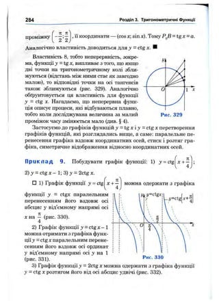284
^ я 71^
проміжку
[ ' 2 ’ 2)
Розділ 3. Тригонометричні функції
, її координати — (cos х; sin х). Тому = tgx = a.
Аналогічно властивість доводиться для у = ctg х. ■
Властивість 8, тобто неперервність, зокре­
ма, функції у -tgx, випливає з того, що якщо
дві точки на тригонометричному колі збли­
жуються (відстань між ними стає як завгодно
малою), то відповідні точки на осі тангенсів
також зближуються (рис. 329). Аналогічно
обґрунтовується ця властивість для функції
у = ctg х. Нагадаємо, що неперервна функ­
ція описує процеси, які відбуваються плавно,
тобто коли досліджувана величина за малий
проміжок часу змінюється мало (див. § 4).
Застосуємо до графіків функцій у - t g x i у = ctg х перетворення
графіків функцій, які розглядались вище, а саме: паралельне пе­
ренесення графіка вздовж координатних осей, стиск і розтяг гра­
фіка, симетричне відображення відносно координатних осей.
Рис. 329
П р и к л а д 9. Побудувати графік функції: 1) j = ctg
2) у = ctg X - 1; 3) у = 2ctg де.
ґ п
х + —
4
□ 1) Графік функції у = ctg
/
можна одержати з графіка
функції у = ctgx паралельним
перенесенням його вздовж осі
абсцис у від’ємному напрямі осі
Xна - (рис. 330).
4
2) Графік функції у = ctg х —1
можна отримати з графіка функ­
ції у = ctg X паралельним перене­
сенням його вздовж осі ординат
у від’ємному напрямі осі у на 1
(рис. 331).
О
y=cXgx
IE'
4
- ' / = c t g
Рис. 330
3) Графік функції у = 2ctg х можна одержати з графіка функції
у - ctg X розтягом його від осі абсцис удвічі (рис. 332).
 