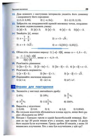 Числові множини 29
12. Для кожного з наступних інтервалів укажіть його довжину
і координату його середини:
1) (1,3; 2,56); 2) (-ті; 2п); 3) (-2,13; 2,15).
13. Зобразіть на координатній прямій множину точок, координа­
ти яких задовольняють умову:
1) |х|= 3; 2) |л:|< 3; 3) |x|> 3; 4) |л:|> -3; 5) х < -3.
, якщо:14. Знайдіть х
14 ^ ^1) х = --------;
8 9
3) х = 4 - З уі2 ;
2) x = 3 -n /8;
4) л: = 2 ,(25 і)-2 ,2 5(і).
2) , якщо а = -4 ,6 = о .
15. Обчисліть значення виразу: 1) |-а|-2|б|, якщо о = -1,6 = -2 ;
-1-|-За| + 4|Ь|
2|а|+ |б|
16. Розв’яжіть рівняння:
1)|2х + і|= 3; 2)|2-4х| = 1; 3) |2х-5| = -2 ; 4) |х+ 2|= х + 2 .
17. Розв’яжіть нерівність:
1) |х+ 3|> 2; 2) |4х -і| < 1;
18*. Порівняйте значення виразів:
1) |а|і а; 2) -|а| і а;
3) х-2<1-у/2.
3) |а2|і а
^ В п р а в и для повторення
19. Запишіть у вигляді звичайного дробу:
1) 6%; 2) 18%;
4) 3 -% ;
4
5) 112-% ;
2
3)|о/„;
6) 350%.
20. Виразіть у відсотках:
1) 0,08; 2) 0,6; 3) 2; 4) 3,2; 5) 0,0043.
21. На скільки відсотків збільшиться площа круга, якщо його ра­
діус збільшити на 20%?
22. Богдан і Грицько грали в одній баскетбольній команді. Бог­
дан за гру 20 разів кидав м’яч у кошик, при цьому 15 разів
його кидки були вл5^ними. Гриць зробив 25 кидків, з яких 18
виявились влучними. Хто з них був влучнішим у цій грі?
 