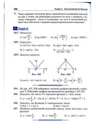290 Розділ 3. Тригонометричні функції
7°. Чому дорівнює початкова фаза гармонічного коливання проекції
на вісь X точки, що рівномірно рухається по колу з центром у по­
чатку координат , якщо її положення на колі в початковий мо­
мент часу збігається з верхнім к і е щ є м вертикального діаметра?
І Ш Задачі
281°. Обчисліть:
1) COS ; 2) tg 3360°; 3) sin
123я
4) ctg (-1950°).
282°. Спростіть:
1) sin^(a + 4Tt)-(-cos^(a + 6rt); 2) tg(a + 3n:)-ctg(a-5Tt);
1
3) l - i - c t g ^ ( a - 7 7 r ) ;
283°. Доведіть рівність:
4 )
со8^(2а - 8тг)
■-1.
Рис. 337
1) cos ( t - n ) - cos (t + л);
Рис. 338
2) tg
/ 
1^ тс ^ 2ті^
2t — = tg 2t + —
1 3; 1 3 )
284. На рис. 337, 338 зображено частини графіків функцій з періо­
дом Т. Побудуйте графіки цих функцій на проміжку [~2Т;2Т.
285. Доведіть, що число Т є періодом функції у = f{x), якщо:
І) у = C O S - , Т = А%2) у = sin2x, Т = л; 3) ctgnx, Т = 1.
2
286. Доведіть, що функція / є періодичною, якщо:
1) /(х) = 1 + cos х; 2) Дх) = ctg 2х.
287. Знайдіть найменший додатний період, якщо він існує, для
функції:
1) j = 2s in -;
О
2) j = 3ctg
Зх
3) у = s in ^ X -І- COS^ X .
 