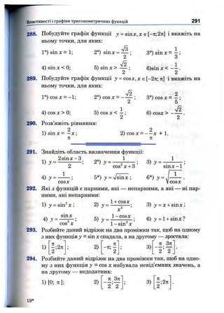 Властивості і графіки тригонометричних функцій 291
А
288. Побудуйте графік функції з» = sinx, л: є [-7і;2ті] і вкажіть на
ньому точки, для яких:
1°) sin х = 1;
4) sin д: < 0;
2°) sinx =
5) sin X >
А2
3°) sin X = - ;
О
6)sin x< - і .
289. Побудуйте графік функції у = cosx, х є [-2тс; ті] і вкажіть на
ньому точки, для яких:
1°) COS X = -1; 2°) c o s х = —
4) cos X > 0; 6) cosx > -
290. Розв’яжіть рівняння:
14 • 21) sin X = —X ;
71
2) cos X = — X + 1.
71
291. Знайдіть область визначення функції:
4 ) j = .
1
5*) J = Vsinx ;
cos^x + 3 ’ ' ^ sin x-1
6*) J = .
1
cosx Vcosx
292. Які 3 функцій є парними, які — непарними, а які — ні пар­
ними, ані непарними:
1+ COSX
1) J = sin^ X ;
sinx
4) у =
COS^ X
X
1-cosx
3) у = Х + sinx ;
6) у = l + sinx?
1- s in ^ X
293. Розбийте даний відрізок на два проміжки так, щоб на одному
з них функція у = sin Xспадала, а на другому — зростала:
п Зл
1)
І - 2)
я
- " ’ 2
3 )
2 2
294. Розбийте даний відрізок на два проміжки так, щоб на одно­
му з них функція у = cos X набувала невід’ємних значень, а
на другому — недодатних:
1) [0; я]; 2)
Я 371
_ ) ; 3 ) ^ ; 2 я
. 2 2 _ 2
19*
 