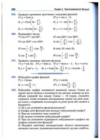 292 Розділ 3. Тригонометричні функції
295. Знайдіть проміжки зростання і спадання функції:
1°) у = 2cos х;
3) у = 2cos
5) у = 0,5sin
З х - -
4
л
2°) >>= sin X- 3;
4) у = 1 - sin 2х + -
Зу
2х - -
6
6) у = 1+ cos 2х - -
3
л
296. Порівняйте числа:
1°) sin 37° і sin 86°;
3°) cos 200° і cos 230°;
4л
2°) sin 220° і sin 260°;
4) sin(
/ 
л
— — і sin ----------
1 8, ^ 10j
5*) cos
n
1sin 6) sin(-3) і sin(-2);
ГТЧ n . . n
7) cos — 1sin —:
7 7
8*) cos
n
1sin
Зл
297. Знайдіть множину значень функції:
l ° ) j = sin3x; 2°)y = 3sinx; 3°) j = 3cos х - 1; 4 ) j = cos^x;
5) у = -s in ^ x -1 ; 6) j ' = 3sin
2
2x - - ; 7) y = 3cos2x— .
6
X Л
3 ^ 3
298. Побудуйте графік функції:
1°) у = 2cosx; 2°) у = sin3x;
X
3) 3' = cos— 1; 4*) з»= Зsin
2
299. Побудуйте графік залежності моментів заходу Сонця на
перше число місяця в залежності від місяця, взявши за вісь
абсцис середній час заходу Сонця — 18 годин, з’єднайте
отримані точки плавною неперервною лінією (ці дані мож­
на взяти з відривних календарів за різні роки або знайти в
Інтернеті).
1) Чи є ця залежність функціональною?
2) Графік якої'функції вам нагадує побудований графік?
3) Чим ви пояснюєте таку схожість?
4) Як можна уточнити побудований графік?
В) Чим ви пояснюєте відмінності побудованого графіка від
графіка відомої вам функції?
6) Надайте змістовну інтерпретацію області визначення,
множині значень, проміжкам монотонності, нулям, найбіль-
 