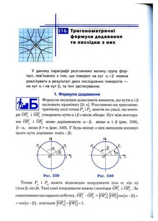§ 16. Тригонометричні
формули додавання
та наслідки з них
У даному параграфі розглянемо велику групу фор­
мул, пов’язаних з тим, що поворот на кут а + р можна
реалізувати в результаті двох послідовних поворотів —
на кут а і на кут (З, та їхні застосування.
1. Формули додавання
Формули зведення дозволяють вважати, що кути а і р
належать проміжку [0; тс]. Розглянемо на тригономе­
тричному колі точки і Рр, маючи на увазі, що векто­
ри ОР^ і 0Р„ утворюють кути а і р з віссю абсндс. Кут між вектора-
ми ОР^ і ОРр може дорівнювати а -р , якщо а > р (рис. 339),
Р- а, якщо Р > а (рис. 340). У будь-якому з цих випадків косинус
цього кута дорівнює cos(a-p).
Точки Р^ і Рр мають відповідно координати (cos а; sin а)
і (cos Р; sin Р). Такі самі координати мають і вектори ОР^ і ОР^ . За
означенням скалярного добутку, ОР^ ■ОРр = ОР^ ■ОР^ co s(a -p ) =
= cos(a -p ), оскільки OP. 0Р„ = 1.
 