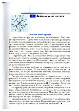Звернення до читача
Дорогий юний друже!
Перед Вами підрз^ник з предмета «Математика». Його голо­
вне призначення — допомогти Вам систематизувати, розширити
й поглибити знання і вміння, які необхідні для математичного мо­
делювання і дослідження процесів і явищ за допомогою функцій,
рівнянь та інших математичних об’єктів, опанувати суміжними
предметами (фізика, хімія, біологія тощо). І тим самим упевни­
тись у могутності математичних методів для пізнання навколиш­
нього світу, у розв’язанні різних проблем.
Підручник для 10 класу складається з чотирьох розділів. Кож­
ному розділу передує матеріал, що вивчався раніше і необхідний
для вивчення цього розділу, його подано у вигляді таблиць. Для
забезпечення готовності до вивчення матеріалу розділу наводить­
ся діагностичний тест.
Розділи підручника поділено на параграфи, які, в свою чергу,
розчленовані на пункти. До кожного пункту подано контрольні
запитання, що мають забезпечити активне засвоєння основних
понять і фактів у їхньому взаємозв’язку.
Викладення навчального матеріалу у кожному пункті структу-
роване за рівнями. На першому рівні (його позначено літерою Б)
викладаються найголовніші поняття, основні факти теми, хоча,
найчастіше, без формальних доведень. Цей матеріал є базою для
подальшого вивчення теми, більш ґрунтовного і повного.
На другому рівні (його позначено літерою О) наводиться більш
повне обґрунтування попереднього матеріалу, його розширення,
наводяться приклади його застосування. Матеріал на цих двох
рівнях повністю забезпечує оволодіння предметом згідно з вимо­
гами програми на рівні стандарту.
Виклад теоретичного матеріалу супроводжується розв’язанням
типових задач відповідного рівня. Початок і кінець доведень твер­
джень та розв’язань прикладів позначено знаками □ і ■.
 