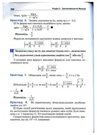 304 Розділ 3. Тригонометричні функції
Отже, tg 2а =
2tga
1 -tg ос
П р и к л а д 6. Знайти значення tg 2а, якщо tg а = -0,5.
□ За формулою тангенса подвійного кута, маємо:
2tga 2 (-0,5) 4 щ
1 -tg 'a 1 -(-0 ,5 )' З'
tg2a =
Відповідь. — .
З
Формули половинного аргументу можна записати у вигляді;
а
cos—
/l-f cosa . а
sin —
2 2 ’ 2 " v
1- cos а
В Звернемо увагу на те, що знаючи тільки cos а , неможливо
без додаткових умов однозначно знайти cos — або sin —.
2 2
З останніх двох формул випливає формула для тангенса по­
ловинного кута:
1- cos а
1+ cos а
П р и к л а д 7. Обчислити cos ^ , якщо cos а = ЗІ< а < 2л.
г _ , „ . а 1+ cosa
□ Оскільки —< —< 71, то cos —< О, cos —= -----------
2 2 2 2 V 2
1 - ^
4
2V2'
Відповідь. -
2V2 ■
П р и к л а д 8. Не користуючись обчислювальними засобами,
знайти sin 15°.
□ Один спосіб розв’язання цього завдання, який ґрунтувався
на застосуванні формули косинуса різниці двох кутів, було наве­
дено у п. 1 (приклад 1). Тут розглянемо інший спосіб.
Скориставшись формулою синуса половинного аргументу, вра­
ховуючи, що sin 15° > О, одержимо:
 
