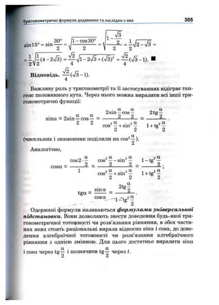 Тригоном етричні формули додавання та наслідки з них 305
1 - ^
. 30° / і - C O S 30°
sinl5° = s i n —
= i J i ( 4 - 2 V 3 ) = — 7і-2л /з + (7з)^ = ^ ( ^ - 1 ) .
2 2 4 4
Відповідь. — (%/3-1).
4
Важливу роль у тригонометрії та її застосуваннях відіграє тан­
генс половинного кута. Через нього можна виразити всі інші три­
гонометричні функції;
„ . а а а
2 s i n — c o s — 2 t s r —
_ . а а 9 9 9
sina = 2sm —cos— - ---------^-----— = -------- — .
2 2 2 ■ 2 OL , 2 a
c o s — -H s i n — 1 -I- tg —
2 2 ® 2
(чисельник і знаменник поділили на c o s ^ —).
2
Аналогічно,
о ctc o s 2 - —
cosa = -------- =
а . 2 а
---- sin —
2 2 _
а . 2 ot
—-І-sin —
2 2
1+ tg‘ f
_ 2 , |
sin а
tg a = -------
Одержані формули називаються формулами універсальної
підстановки. Вони дозволяють звести доведення будь-якої три­
гонометричної тотожності чи розв’язання рівняння, в обох части­
нах яких стоять раціональні вирази відносно sina і cosa, до дове­
дення алгебраїчної тотожності чи розв’язання алгебраїчного
рівняння з однією змінною. Для цього достатньо виразити sina
, а . , а
1cosa через tg — 1позначити tg — через t.
2 2
 