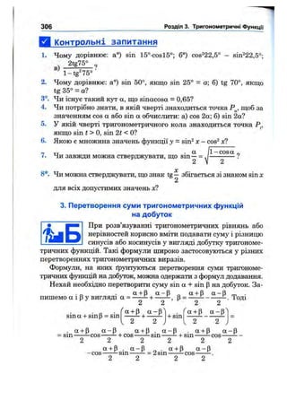 Д к^пнтрольні запитання
1. Чому дорівнює; а°) sin 15°-cosl5°; б°) cos^22,5° - sin^22,5°-
_ 2 t g ^ ,
l-tg '7 5 ° ■
2. Чому дорівнює: a°) sin 50°, якщо sin 25° = a; 6) tg 70°, якщо
tg 35° = a?
3°. Чи існує такий кут а, що sinacosa = 0,65?
4. Чи потрібно знати, в якій чверті знаходиться точка Р^, щоб за
значенням cos а або sin а обчислити: а) cos 2а; б) sin 2а?
5. У якій чверті тригонометричного кола знаходиться точка Р^,
якщо sin t > О, sin 2t < О?
6. Якою є множина значень функції у - sin^ х - cos^ х?
„ тт • ot |l-cosa „
V. 4и завжди можна стверджувати, що sin—= .1------------?
2 V 2
X
8*. Чи можна стверджувати, що знак tg— збігається зі знаком sin х
2
для всіх допустимих значень х?
3. Перетворення суми тригоноіметричних функцій
на добуток
При розв’язуванні тригонометричних рівнянь або
нерівностей корисно вміти подавати суму і різницю
синусів або косинусів у вигляді добутку тригономе-
306 Розділ 3. Тригонометричні ФункцГі
тричних функцій. Такі формули широко застосовуються у різних
перетвореннях тригонометричних виразів.
Формули, на яких ґрунтуються перетворення суми тригономе­
тричних функцій на добуток, можна одержати з формул додавання.
Нехай необхідно перетворити суму sin а + sin р на добуток. За-
■D • + Р о « + Р ОС“ Р m •пишемо а ї р у вигляді а = ----- ч------ -, (З= ----- . Тоді
2 2 2 2
sin а + sin р = sin
л
+ sin
а + р а -р ^
. а + Р а - р а + р . а - р . а + Р а - р
= s i n ^ C O S — + COS------- ^ s i n ^ + s i n ----------ї- c o s -------
2 2 2 2 2 2
а + р . а - р „ . а + р а - р
-c o s ------sin = 2sin ^cos------
2 2 2 2
 