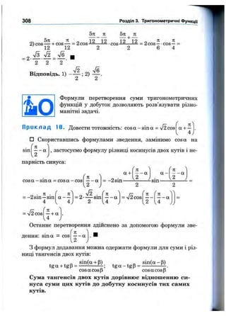 308 Розділ 3. Тригонометричні ФункцГі
5п п 5п п
= 2-
2 ) c o s — + c o s — = 2 c o s J ^ — i ^ - c o s i 2 — — = 2 c o s — - c o s - =
^ 12 12 2 2 6 4
%/з 72 Ve _
Відповідь. 1) ; 2)
Формули перетворення суми тригонометричних
функцій у добуток дозволяють розв’язувати різно­
манітні задачі.
П р и к л а д 10. Довести тотожність: cos а - sin а = V2 cos
п
а + -
4
□ Скориставшись формулами зведення, замінимо cos а на
sin
л
, застосуємо формулу різниці косинусів двох кутів і не-
парність синуса:
cosa -sin a = cosa-cos
а +
= -2sin-
= -2 sin —sin
4
71
a —
4
Л
= 2-
%
— a
2
S . (n ^
a
/ 
f 71 ^
— а а -
/ 
п
— а
U у v 2 )
-sm
2
= V2cos
-sm
n
a
4
2

cos
n
—+ a
4
Останнє перетворення здійснено за допомогою формули зве­
дення: sin а = cos
7Г
— а
2
З формул додавання можна одержати формули для суми і різ­
ниці тангенсів двох кутів:
sin(a-i-p) sin(a-p)
tga-btgp = -------------------tg a -tg p = ------------
cos a cos p cos a cos p
Сума тангенсів двох кутів дорівнює відношенню си­
нуса суми цих кутів до добутку косинусів тих самих
кутів.
 