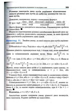 ^^ТпИГ
РІЗНИЦЯ тангенсів двох кутів дорівнює відношенню
синуса різниці цих кутів до добутку косинусів тих са­
мих кутів.
Доведемо, наприклад, першу з наведених формул.
□ tgg І tgp - І + _ sMot + P)
cosа cosp cos а cosр cosa cosp
Дрзгга формула доводиться аналогічно. Рекомендуємо зробити
це самостійно. Н
Формули перетворення різниці однойменних функцій двох ар­
гументів у добуток дозволяють одержати умови, за яких функції
двох аргументів дорівнюють одна одній.
П р и к л ад 11. Знайти умову, за якої синуси двох кз^в дорівню­
ють один одному.
у _|_ у
□ Нехайsinx=sin>'.Тодіsinx-sin3^= 0,або 2sin-----=^cos = 0.
2 2
Остання рівність справджується тоді, і тільки тоді, коли принаймні
X — У
один із співмножників дорівнює нулю. Якщо sin =^= 0, то
2
X — у
кп (див, § 15), або х - у = 2пп, або х = у + 2кп, п є Z. Якщо ж
2
X у X У я
COS ^ = 0,то = — + п п , х + у = п + 2 к п , х = - у + п ( 2 п + 1 ) , п s Z.
2 2 2
Відтак, якщо синуси двох кутів х і у дорівнюють один одному, то
справджується одне із співвідношень X = у + 2 п п , або
х = - у + п { 2 п -н1), п. є Z.
З іншого боку, якш;о справджується одне із зазначених співвіц-
ношеньх = ^-і-2п:п, або х = -у + п(2п + 1), п є Z ,T0sinx = sin(y-l-2nn) =
= sin у, або sin X= sin (-у -і- 2пп -ьл) = sin(n - у) = sin у.
Співвідношення х = у + 2пп, X = - у + п(2п + 1), д є Z , можна за­
писати за допомогою однієї рівності: х = (—1)''у + лк, k є Z. Справді,
якш;о k = 2п, то маємо перше співвідношення, при k = 2п + 1 —
друге. ■
Відповідь. X = (-1)*3' + k є Z.
Аналогічно можна одержати умову рівності двох косинусів,
двох тангенсів. Радимо зробити це самостійно.
Тригонометричні формули додавання та наслідки з них 3 0 9
 